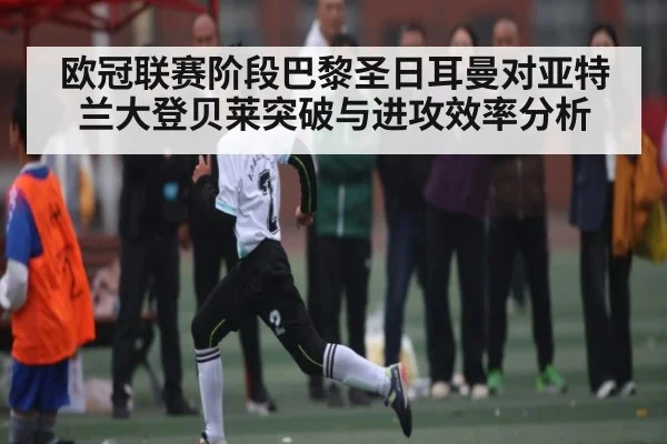 欧冠联赛阶段巴黎圣日耳曼对亚特兰大登贝莱突破与进攻效率分析