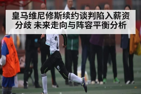 皇马维尼修斯续约谈判陷入薪资分歧 未来走向与阵容平衡分析