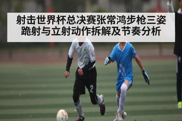 射击世界杯总决赛张常鸿步枪三姿跪射与立射动作拆解及节奏分析