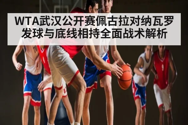 WTA武汉公开赛佩古拉对纳瓦罗发球与底线相持全面战术解析