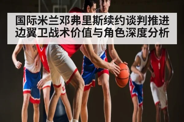 国际米兰邓弗里斯续约谈判推进 边翼卫战术价值与角色深度分析